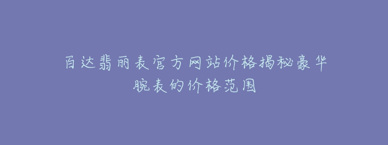 百達(dá)翡麗表官方網(wǎng)站價(jià)格揭秘豪華腕表的價(jià)格范圍