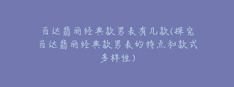 百達(dá)翡麗經(jīng)典款男表有幾款(探究百達(dá)翡麗經(jīng)典款男表的特點(diǎn)和款式多樣性)