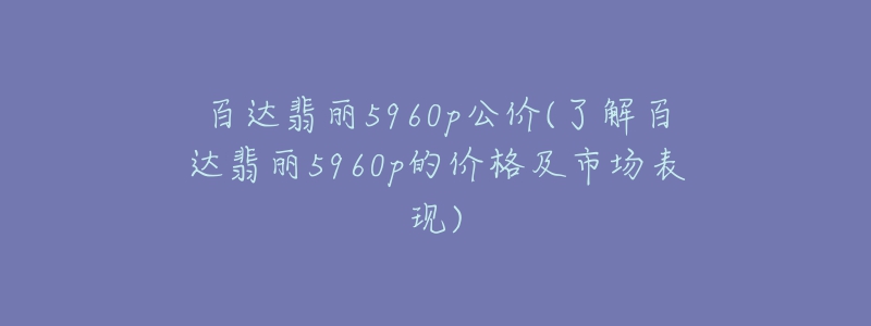 百達(dá)翡麗5960p公價(了解百達(dá)翡麗5960p的價格及市場表現(xiàn))