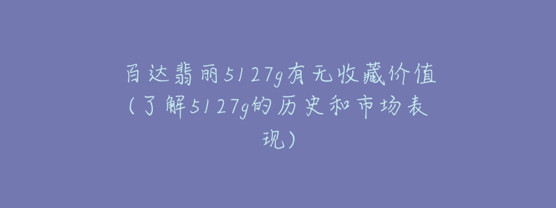 百達翡麗5127g有無收藏價值(了解5127g的歷史和市場表現(xiàn))