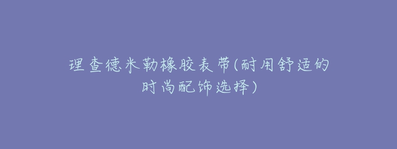 理查德米勒橡膠表帶(耐用舒適的時(shí)尚配飾選擇)