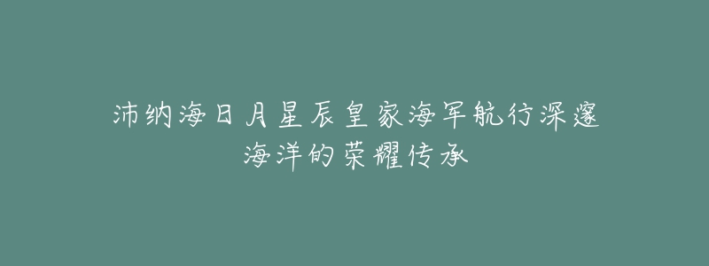 沛納海日月星辰皇家海軍航行深邃海洋的榮耀傳承