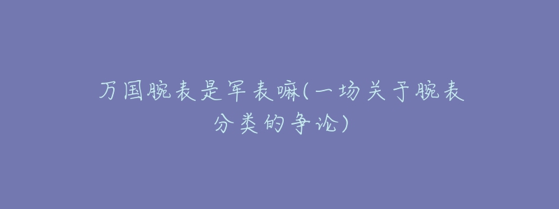 萬國腕表是軍表嘛(一場關(guān)于腕表分類的爭論)