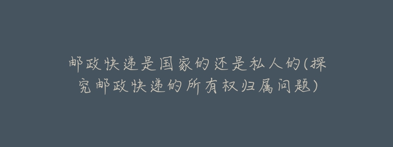 郵政快遞是國(guó)家的還是私人的(探究郵政快遞的所有權(quán)歸屬問(wèn)題)