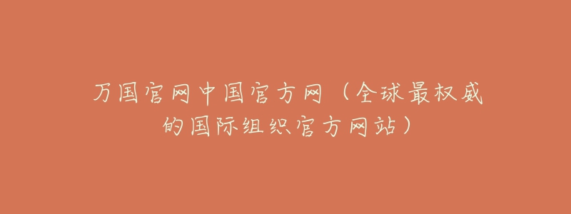 萬國官網(wǎng)中國官方網(wǎng)（全球最權(quán)威的國際組織官方網(wǎng)站）