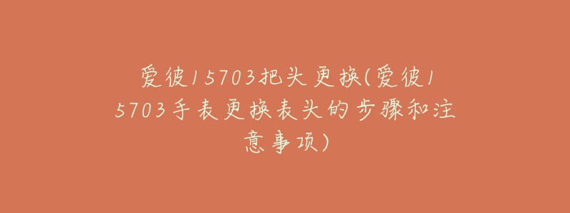 愛彼15703把頭更換(愛彼15703手表更換表頭的步驟和注意事項)