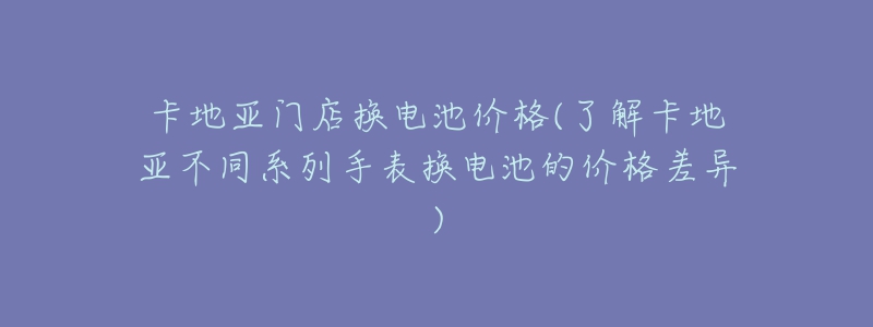 卡地亞門店換電池價格(了解卡地亞不同系列手表換電池的價格差異)