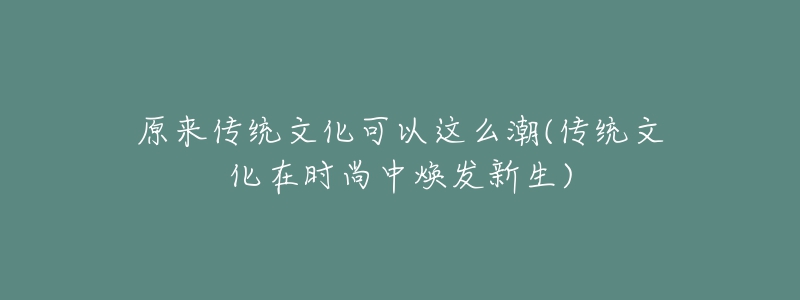 原來傳統(tǒng)文化可以這么潮(傳統(tǒng)文化在時尚中煥發(fā)新生)