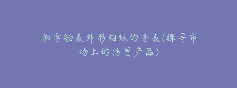 和宇舶表外形相似的手表(探尋市場上的仿冒產(chǎn)品)