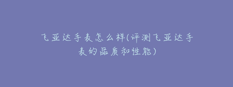 飛亞達(dá)手表怎么樣(評(píng)測(cè)飛亞達(dá)手表的品質(zhì)和性能)