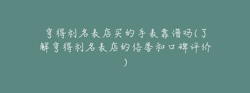 亨得利名表店買的手表靠譜嗎(了解亨得利名表店的信譽和口碑評價)