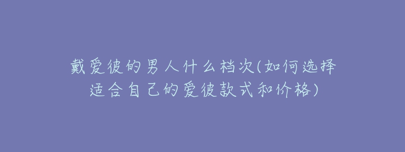 戴愛(ài)彼的男人什么檔次(如何選擇適合自己的愛(ài)彼款式和價(jià)格)