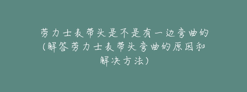 勞力士表帶頭是不是有一邊彎曲的(解答勞力士表帶頭彎曲的原因和解決方法)