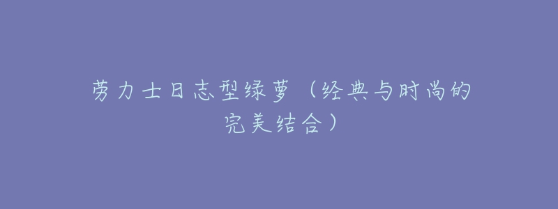 勞力士日志型綠蘿（經(jīng)典與時(shí)尚的完美結(jié)合）