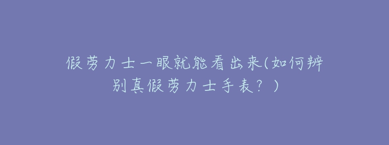 假勞力士一眼就能看出來(如何辨別真假勞力士手表？)