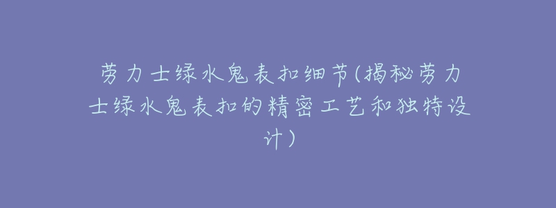 勞力士綠水鬼表扣細節(jié)(揭秘勞力士綠水鬼表扣的精密工藝和獨特設(shè)計)