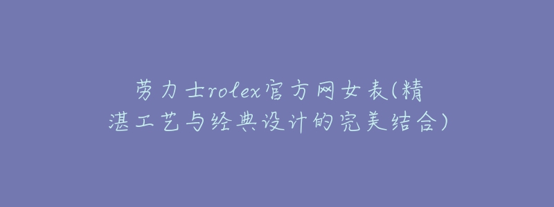 勞力士rolex官方網(wǎng)女表(精湛工藝與經(jīng)典設(shè)計的完美結(jié)合)