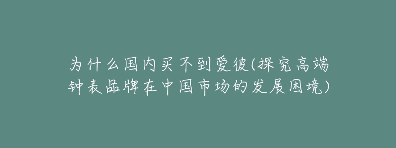 為什么國內(nèi)買不到愛彼(探究高端鐘表品牌在中國市場的發(fā)展困境)