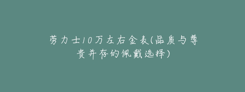 勞力士10萬左右金表(品質(zhì)與尊貴并存的佩戴選擇)