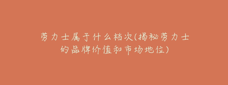 勞力士屬于什么檔次(揭秘勞力士的品牌價(jià)值和市場(chǎng)地位)