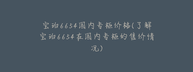 寶珀6654國(guó)內(nèi)專柜價(jià)格(了解寶珀6654在國(guó)內(nèi)專柜的售價(jià)情況)