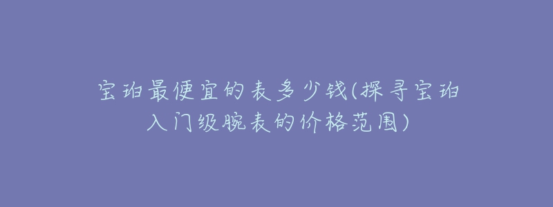 寶珀最便宜的表多少錢(探尋寶珀入門級腕表的價格范圍)