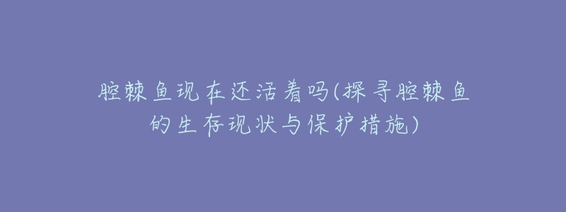 腔棘魚現(xiàn)在還活著嗎(探尋腔棘魚的生存現(xiàn)狀與保護(hù)措施)