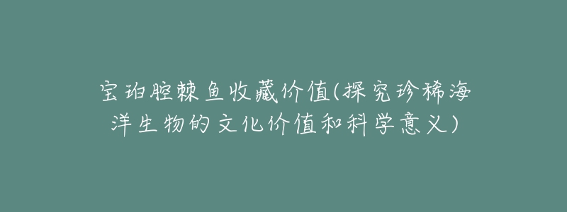 寶珀腔棘魚(yú)收藏價(jià)值(探究珍稀海洋生物的文化價(jià)值和科學(xué)意義)