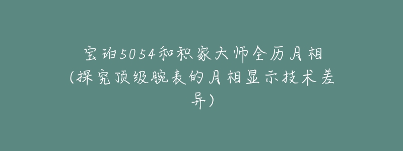 寶珀5054和積家大師全歷月相(探究頂級腕表的月相顯示技術差異)