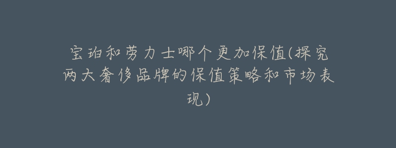 寶珀和勞力士哪個更加保值(探究兩大奢侈品牌的保值策略和市場表現(xiàn))