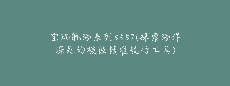 寶璣航海系列5557(探索海洋深處的極致精準(zhǔn)航行工具)