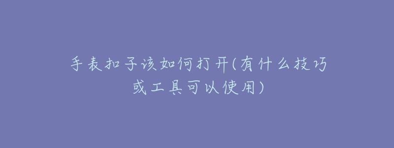 手表扣子該如何打開(kāi)(有什么技巧或工具可以使用)