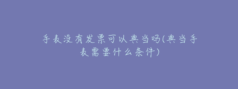 手表沒有發(fā)票可以典當(dāng)嗎(典當(dāng)手表需要什么條件)