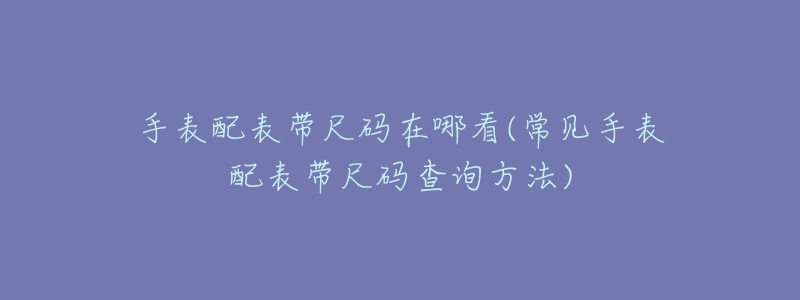 手表配表帶尺碼在哪看(常見(jiàn)手表配表帶尺碼查詢方法)