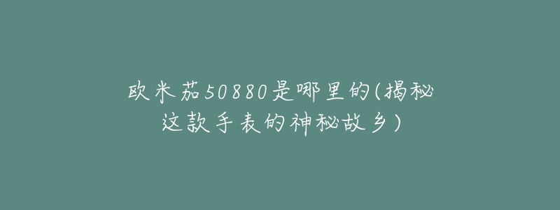 歐米茄50880是哪里的(揭秘這款手表的神秘故鄉(xiāng))