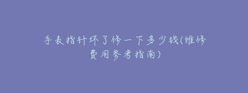 手表指針壞了修一下多少錢(維修費用參考指南)