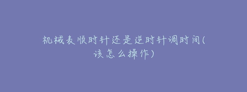 機(jī)械表順時針還是逆時針調(diào)時間(該怎么操作)