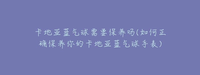 卡地亞藍氣球需要保養(yǎng)嗎(如何正確保養(yǎng)你的卡地亞藍氣球手表)