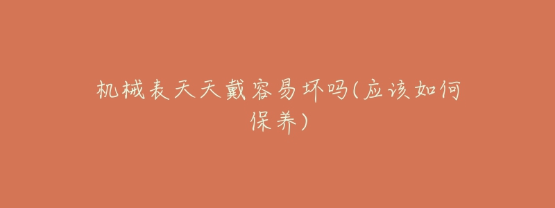 機(jī)械表天天戴容易壞嗎(應(yīng)該如何保養(yǎng))