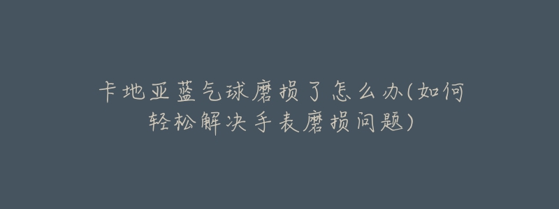 卡地亞藍(lán)氣球磨損了怎么辦(如何輕松解決手表磨損問(wèn)題)