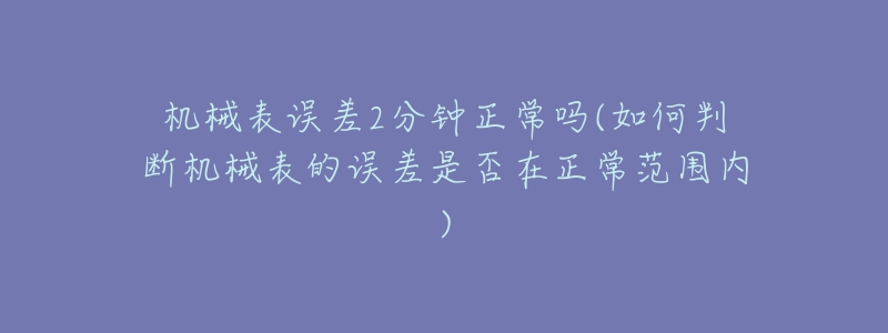 機(jī)械表誤差2分鐘正常嗎(如何判斷機(jī)械表的誤差是否在正常范圍內(nèi))