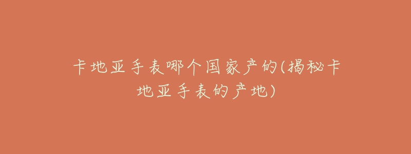 卡地亞手表哪個國家產(chǎn)的(揭秘卡地亞手表的產(chǎn)地)