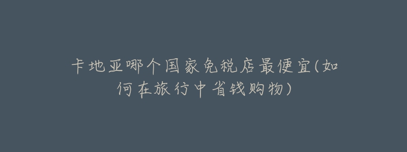 卡地亞哪個(gè)國(guó)家免稅店最便宜(如何在旅行中省錢購(gòu)物)