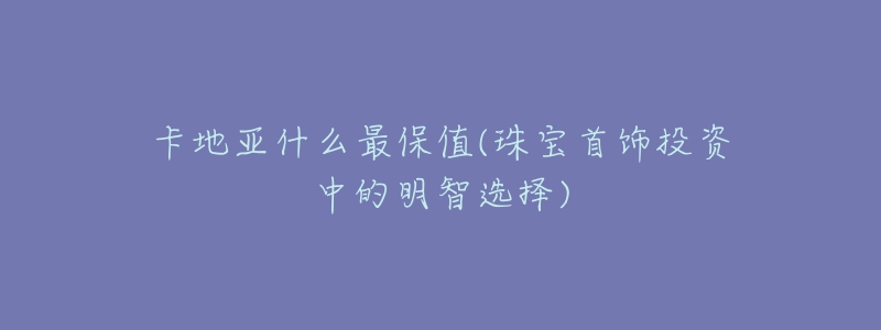 卡地亞什么最保值(珠寶首飾投資中的明智選擇)