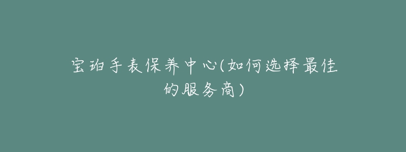 寶珀手表保養(yǎng)中心(如何選擇最佳的服務商)