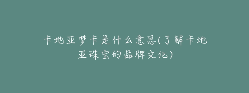 卡地亞夢卡是什么意思(了解卡地亞珠寶的品牌文化)