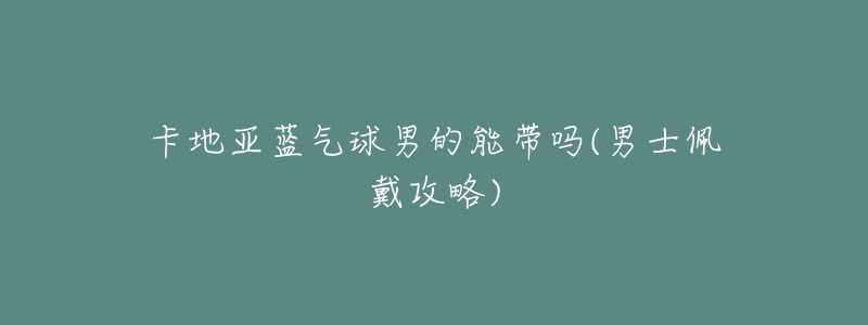 卡地亞藍(lán)氣球男的能帶嗎(男士佩戴攻略)