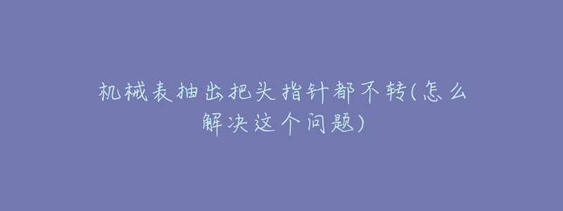 機(jī)械表抽出把頭指針都不轉(zhuǎn)(怎么解決這個(gè)問題)