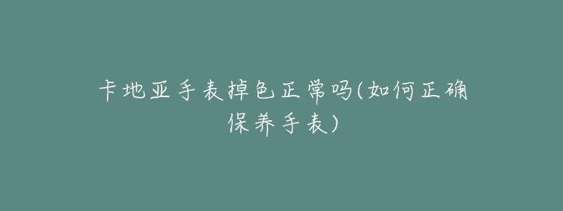 卡地亞手表掉色正常嗎(如何正確保養(yǎng)手表)