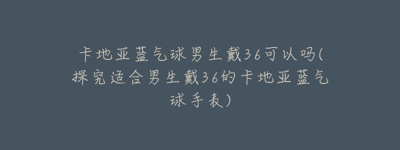 卡地亞藍(lán)氣球男生戴36可以嗎(探究適合男生戴36的卡地亞藍(lán)氣球手表)